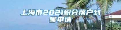 上海市2021积分落户到哪申请