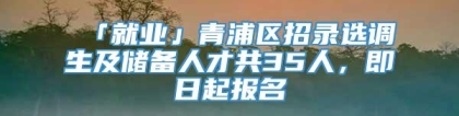 「就业」青浦区招录选调生及储备人才共35人，即日起报名
