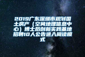 2019广东深圳市规划国土房产（空间地理信息中心）博士后创新实践基地招聘10人公告进入阅读模式