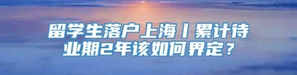 留学生落户上海丨累计待业期2年该如何界定？