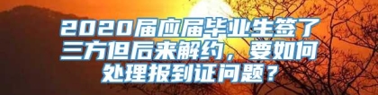 2020届应届毕业生签了三方但后来解约，要如何处理报到证问题？