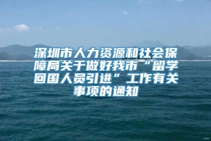 深圳市人力资源和社会保障局关于做好我市“留学回国人员引进”工作有关事项的通知