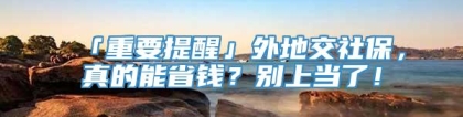 「重要提醒」外地交社保，真的能省钱？别上当了！