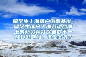 留学生上海落户缴费基准，留学生落户上海劳动合同上的薪资和社保基数不一样有影响吗，该怎么办？