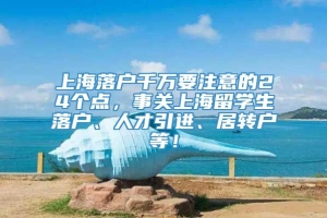 上海落户千万要注意的24个点，事关上海留学生落户、人才引进、居转户等！