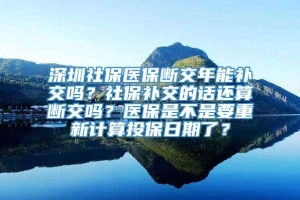 深圳社保医保断交年能补交吗？社保补交的话还算断交吗？医保是不是要重新计算投保日期了？