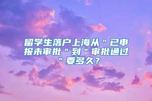 留学生落户上海从＂已申报未审批＂到＂审批通过＂要多久？