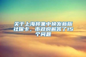 关于上海将集中换发新版社保卡，市政府解答了15个问题