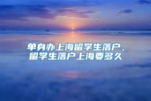 单身办上海留学生落户，留学生落户上海要多久