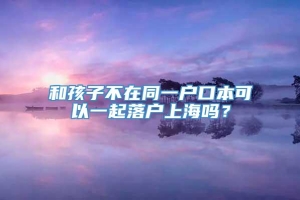 和孩子不在同一户口本可以一起落户上海吗？