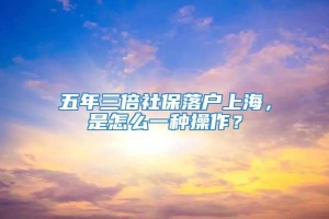 五年三倍社保落户上海，是怎么一种操作？