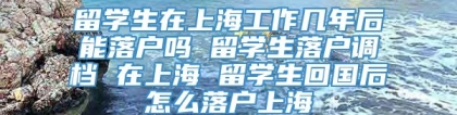 留学生在上海工作几年后能落户吗 留学生落户调档 在上海 留学生回国后怎么落户上海