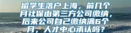 留学生落户上海，前几个月社保由第三方公司缴纳，后来公司自己缴纳满6个月，人才中心承认吗？