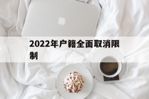 2022年户籍全面取消限制(2022年户籍全面取消限制后还能迁户口回农村吗)