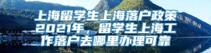 上海留学生上海落户政策2021年，留学生上海工作落户去哪里办理可靠