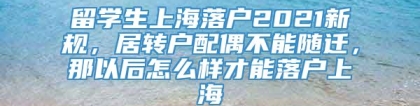 留学生上海落户2021新规，居转户配偶不能随迁，那以后怎么样才能落户上海