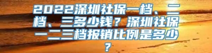 2022深圳社保一档、二档、三多少钱？深圳社保一二三档报销比例是多少？