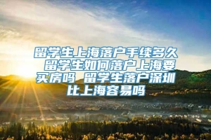 留学生上海落户手续多久 留学生如何落户上海要买房吗 留学生落户深圳比上海容易吗