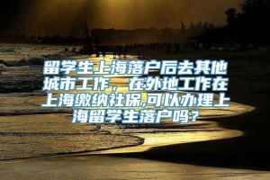 留学生上海落户后去其他城市工作，在外地工作在上海缴纳社保,可以办理上海留学生落户吗？