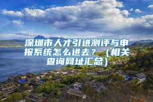 深圳市人才引进测评与申报系统怎么进去？（相关查询网址汇总）