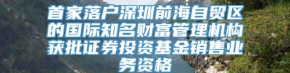 首家落户深圳前海自贸区的国际知名财富管理机构获批证券投资基金销售业务资格