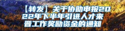 【转发】关于协助申报2022年下半年引进人才来晋工作奖励资金的通知