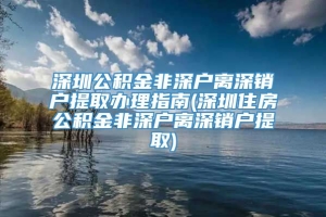 深圳公积金非深户离深销户提取办理指南(深圳住房公积金非深户离深销户提取)