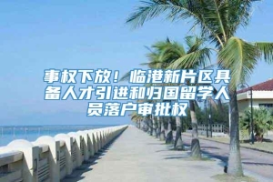 事权下放！临港新片区具备人才引进和归国留学人员落户审批权