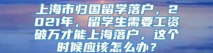 上海市归国留学落户，2021年，留学生需要工资破万才能上海落户，这个时候应该怎么办？