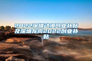 2022深圳动漫创业补贴及深圳龙岗2022创业补贴