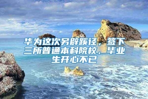 华为这次另辟蹊径，签下三所普通本科院校，毕业生开心不已