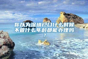 你以为深圳户口什么时候不管什么年龄都能办理吗？