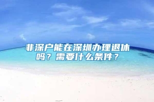 非深户能在深圳办理退休吗？需要什么条件？