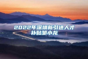 2022年深圳新引进人才补贴邹小龙