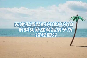 天津拟调整积分落户分值 对购买新建商品房予以一次性加分