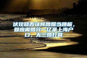 伏玟晓否认将婚姻当跳板，回应离婚分一亿拿上海户口，无三婚打算