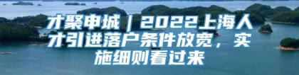 才聚申城｜2022上海人才引进落户条件放宽，实施细则看过来