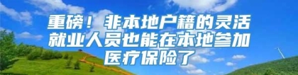 重磅！非本地户籍的灵活就业人员也能在本地参加医疗保险了