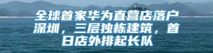 全球首家华为直营店落户深圳，三层独栋建筑，首日店外排起长队