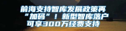 前海支持智库发展政策再“加码”！新型智库落户可享300万经费支持