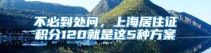 不必到处问，上海居住证积分120就是这5种方案