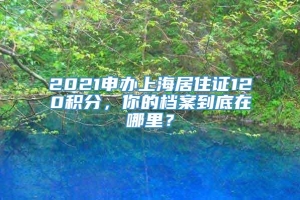 2021申办上海居住证120积分，你的档案到底在哪里？