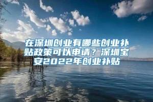 在深圳创业有哪些创业补贴政策可以申请？深圳宝安2022年创业补贴