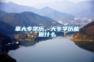 拿大专学历，大专学历能做什么