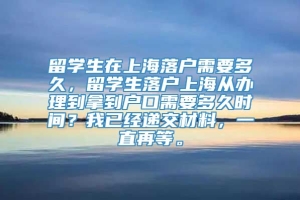 留学生在上海落户需要多久，留学生落户上海从办理到拿到户口需要多久时间？我已经递交材料，一直再等。