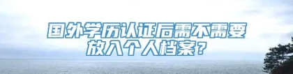 国外学历认证后需不需要放入个人档案？