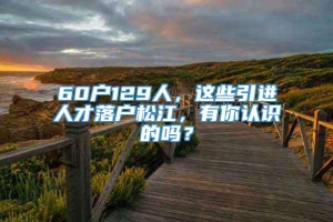 60户129人，这些引进人才落户松江，有你认识的吗？