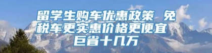 留学生购车优惠政策 免税车更实惠价格更便宜 巨省十几万