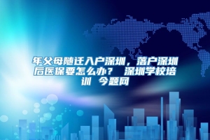 年父母随迁入户深圳，落户深圳后医保要怎么办？ 深圳学校培训 今题网