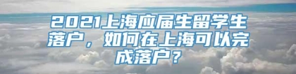 2021上海应届生留学生落户，如何在上海可以完成落户？